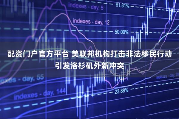 配资门户官方平台 美联邦机构打击非法移民行动引发洛杉矶外新冲突