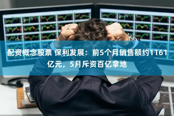 配资概念股票 保利发展：前5个月销售额约1161亿元，5月斥资百亿拿地