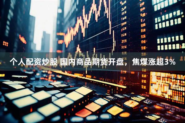个人配资炒股 国内商品期货开盘，焦煤涨超3%
