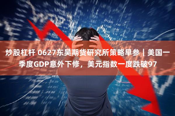 炒股杠杆 0627东吴期货研究所策略早参｜美国一季度GDP意外下修，美元指数一度跌破97