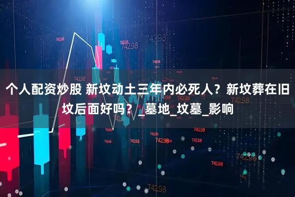 个人配资炒股 新坟动土三年内必死人？新坟葬在旧坟后面好吗？_墓地_坟墓_影响
