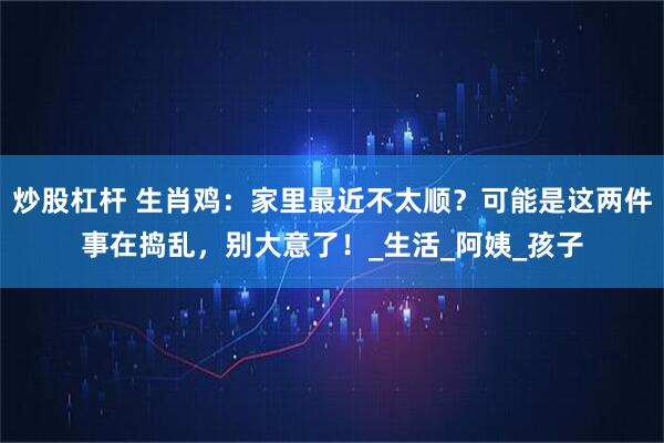 炒股杠杆 生肖鸡：家里最近不太顺？可能是这两件事在捣乱，别大意了！_生活_阿姨_孩子