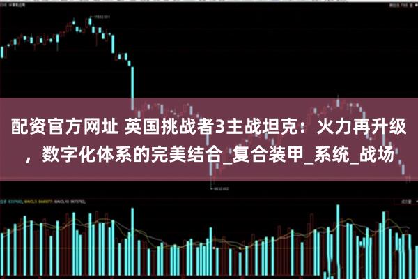 配资官方网址 英国挑战者3主战坦克：火力再升级，数字化体系的完美结合_复合装甲_系统_战场