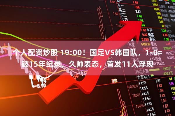 个人配资炒股 19:00！国足VS韩国队，1-0=破15年纪录，久帅表态，首发11人浮现