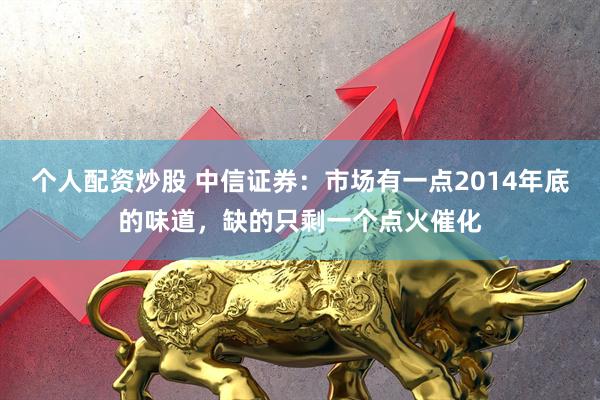 个人配资炒股 中信证券：市场有一点2014年底的味道，缺的只剩一个点火催化