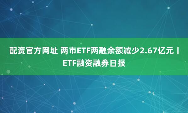 配资官方网址 两市ETF两融余额减少2.67亿元丨ETF融资融券日报
