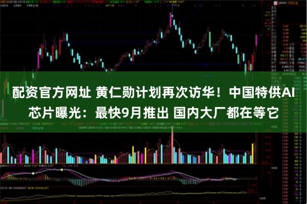 配资官方网址 黄仁勋计划再次访华！中国特供AI芯片曝光：最快9月推出 国内大厂都在等它
