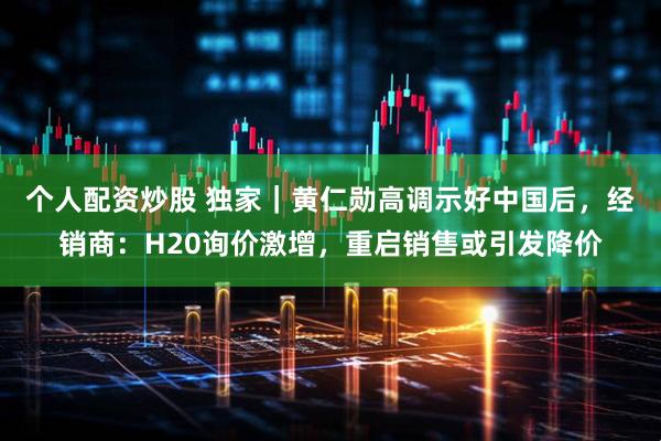 个人配资炒股 独家｜黄仁勋高调示好中国后，经销商：H20询价激增，重启销售或引发降价