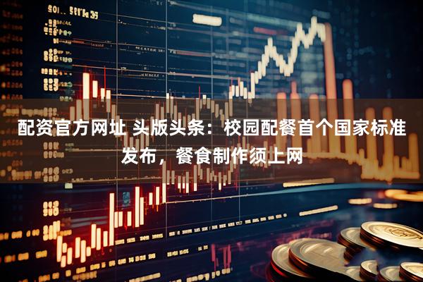 配资官方网址 头版头条：校园配餐首个国家标准发布，餐食制作须上网