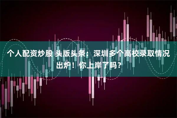 个人配资炒股 头版头条：深圳多个高校录取情况出炉！你上岸了吗？