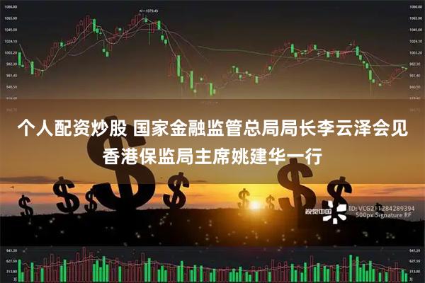 个人配资炒股 国家金融监管总局局长李云泽会见香港保监局主席姚建华一行