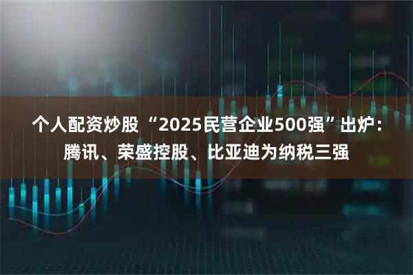 个人配资炒股 “2025民营企业500强”出炉：腾讯、荣盛控股、比亚迪为纳税三强