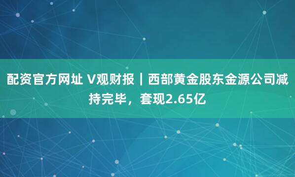 配资官方网址 V观财报｜西部黄金股东金源公司减持完毕，套现2.65亿