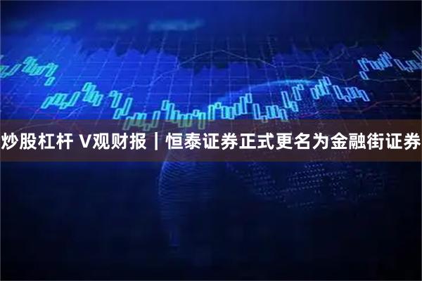 炒股杠杆 V观财报｜恒泰证券正式更名为金融街证券