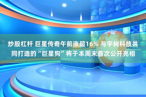 炒股杠杆 巨星传奇午前涨超16% 与宇树科技共同打造的“巨星狗”将于本周末首次公开亮相