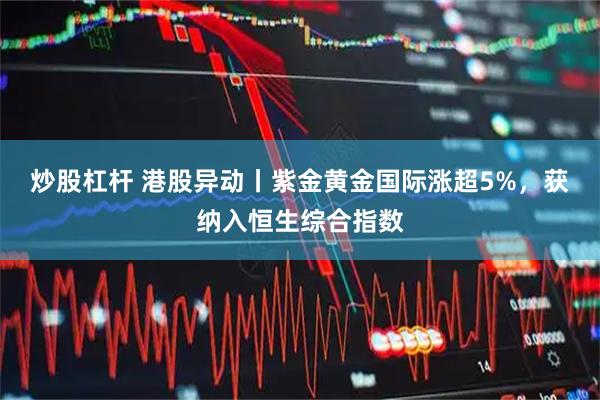 炒股杠杆 港股异动丨紫金黄金国际涨超5%，获纳入恒生综合指数