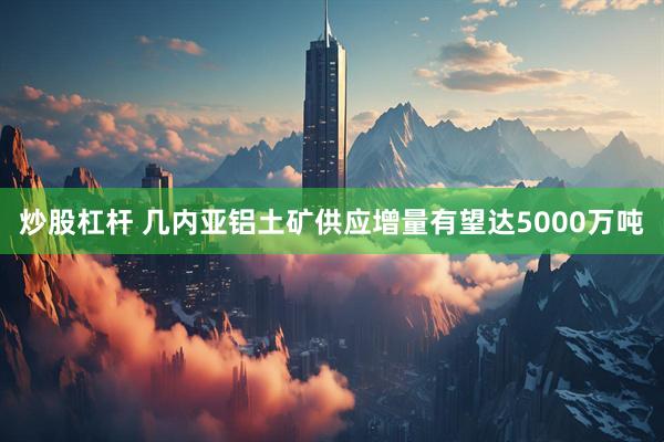 炒股杠杆 几内亚铝土矿供应增量有望达5000万吨