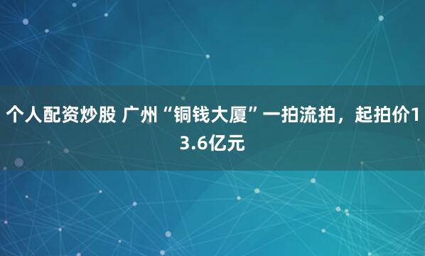 个人配资炒股 广州“铜钱大厦”一拍流拍，起拍价13.6亿元